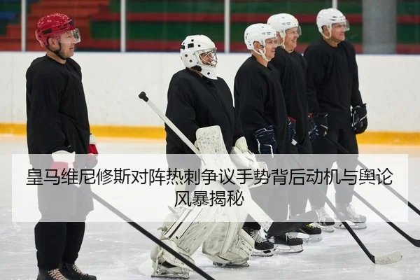 皇马维尼修斯对阵热刺争议手势背后动机与舆论风暴揭秘